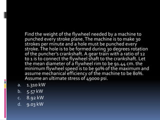 Find the weight of the flywheel needed by a machine to
punched every stroke plane.The machine is to make 30
strokes per minute and a hole must be punched every
stroke.The hole is to be formed during 30 degrees rotation
of the puncher’s crankshaft. A gear train with a ratio of 12
to 1 is to connect the flywheel shaft to the crankshaft. Let
the mean diameter of a flywheel rim to be 91.44 cm. the
minimum flywheel speed is to be 90% of the maximum and
assume mechanical efficiency of the machine to be 80%.
Assume an ultimate stress of 49000 psi.
a. 1.310 kW
b. 5.57 kW
c. 8.92 kW
d. 9.03 kW
 