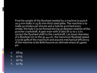Find the weight of the flywheel needed by a machine to punch
20.5 mm holes in 15.87 mm thick steel plate.The machine is to
make 30 strokes per minute and a hole be punched every
stroke, the hole is to be formed during 30 degrees rotation of the
puncher crankshaft.A gear train with a ratio of 12 to 1 is to
correct the flywheel shaft to the crankshaft. Let mean diameter
of a flywheel rim to the 91.44 cm. the manimum flywheel speed
is to be 90% of the maximum and assume mechanical efficiency
of the machine to be 80%Assume an ultimate stress of 49000
psi.
a. 68 kg
b. 97 kg
c. 90 kg
d. 92 kg
 