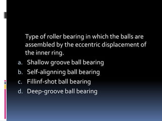 Type of roller bearing in which the balls are
assembled by the eccentric displacement of
the inner ring.
a. Shallow groove ball bearing
b. Self-alignning ball bearing
c. Fillinf-shot ball bearing
d. Deep-groove ball bearing
 