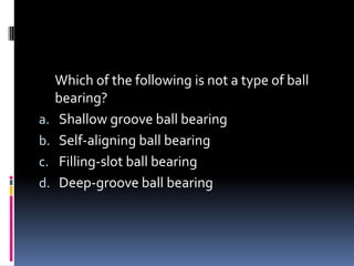 Which of the following is not a type of ball
bearing?
a. Shallow groove ball bearing
b. Self-aligning ball bearing
c. Filling-slot ball bearing
d. Deep-groove ball bearing
 