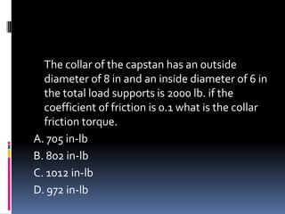 The collar of the capstan has an outside
diameter of 8 in and an inside diameter of 6 in
the total load supports is 2000 lb. if the
coefficient of friction is 0.1 what is the collar
friction torque.
A. 705 in-lb
B. 802 in-lb
C. 1012 in-lb
D. 972 in-lb
 