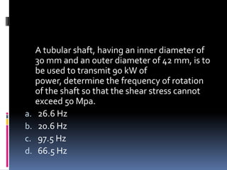 A tubular shaft, having an inner diameter of
30 mm and an outer diameter of 42 mm, is to
be used to transmit 90 kW of
power, determine the frequency of rotation
of the shaft so that the shear stress cannot
exceed 50 Mpa.
a. 26.6 Hz
b. 20.6 Hz
c. 97.5 Hz
d. 66.5 Hz
 