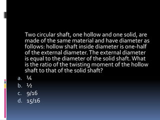 Two circular shaft, one hollow and one solid, are
made of the same material and have diameter as
follows: hollow shaft inside diameter is one-half
of the external diameter.The external diameter
is equal to the diameter of the solid shaft. What
is the ratio of the twisting moment of the hollow
shaft to that of the solid shaft?
a. ¼
b. ½
c. 9/16
d. 15/16
 