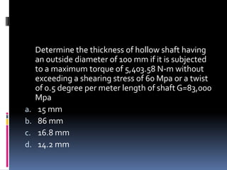 Determine the thickness of hollow shaft having
an outside diameter of 100 mm if it is subjected
to a maximum torque of 5,403.58 N-m without
exceeding a shearing stress of 60 Mpa or a twist
of 0.5 degree per meter length of shaft G=83,000
Mpa
a. 15 mm
b. 86 mm
c. 16.8 mm
d. 14.2 mm
 