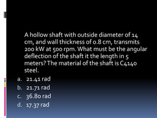 A hollow shaft with outside diameter of 14
cm, and wall thickness of 0.8 cm, transmits
200 kW at 500 rpm.What must be the angular
deflection of the shaft it the length in 5
meters?The material of the shaft is C4140
steel.
a. 21.41 rad
b. 21.71 rad
c. 36.80 rad
d. 17.37 rad
 
