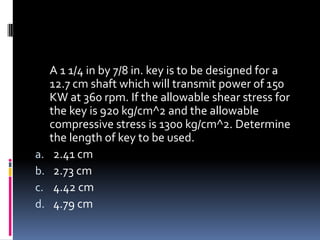 A 1 1/4 in by 7/8 in. key is to be designed for a
12.7 cm shaft which will transmit power of 150
KW at 360 rpm. If the allowable shear stress for
the key is 920 kg/cm^2 and the allowable
compressive stress is 1300 kg/cm^2. Determine
the length of key to be used.
a. 2.41 cm
b. 2.73 cm
c. 4.42 cm
d. 4.79 cm
 