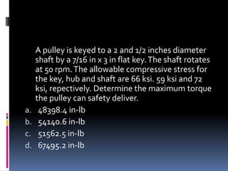 A pulley is keyed to a 2 and 1/2 inches diameter
shaft by a 7/16 in x 3 in flat key.The shaft rotates
at 50 rpm.The allowable compressive stress for
the key, hub and shaft are 66 ksi. 59 ksi and 72
ksi, repectively. Determine the maximum torque
the pulley can safety deliver.
a. 48398.4 in-lb
b. 54140.6 in-lb
c. 51562.5 in-lb
d. 67495.2 in-lb
 