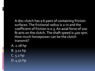 A disc clutch has a 6 pairs of containing friction
surfaces.The frictional radius is 2-in and the
coefficient of friction is 0.3. An axial force of 100
lb acts on the clutch.The shaft speed is 400 rpm.
How much horsepower can be the clutch
transmit?
A. 2.28 hp
B. 3.12 hp
C. 5.2 hp
D. 4.51 hp
 