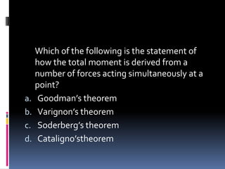 Which of the following is the statement of
how the total moment is derived from a
number of forces acting simultaneously at a
point?
a. Goodman’s theorem
b. Varignon’s theorem
c. Soderberg’s theorem
d. Cataligno’stheorem
 