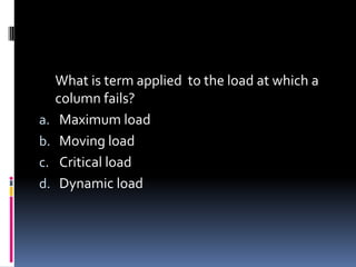 What is term applied to the load at which a
column fails?
a. Maximum load
b. Moving load
c. Critical load
d. Dynamic load
 