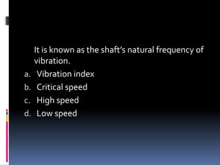 It is known as the shaft’s natural frequency of
vibration.
a. Vibration index
b. Critical speed
c. High speed
d. Low speed
 