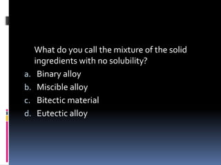 What do you call the mixture of the solid
ingredients with no solubility?
a. Binary alloy
b. Miscible alloy
c. Bitectic material
d. Eutectic alloy
 