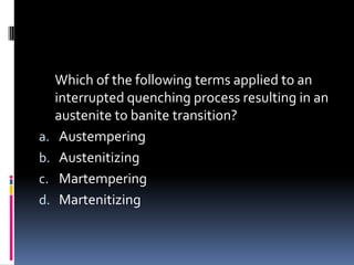 Which of the following terms applied to an
interrupted quenching process resulting in an
austenite to banite transition?
a. Austempering
b. Austenitizing
c. Martempering
d. Martenitizing
 