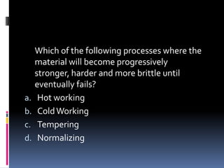 Which of the following processes where the
material will become progressively
stronger, harder and more brittle until
eventually fails?
a. Hot working
b. ColdWorking
c. Tempering
d. Normalizing
 