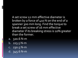 A set screw 12 mm effective diameter is
broken by a force of 410 N on the end of a
spanner 300 mm long. Find the torque to
break a set screw of 16 mm effective
diameter if its breaking stress is 10% greater
than the former.
a. 320.6 N-m
b. 223.5 N-m
c. 230.5 N-m
d. 345.6 N-m
 