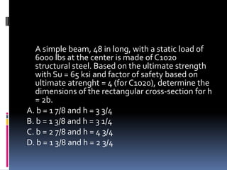 A simple beam, 48 in long, with a static load of
6000 lbs at the center is made of C1020
structural steel. Based on the ultimate strength
with Su = 65 ksi and factor of safety based on
ultimate atrenght = 4 (for C1020), determine the
dimensions of the rectangular cross-section for h
= 2b.
A. b = 1 7/8 and h = 3 3/4
B. b = 1 3/8 and h = 3 1/4
C. b = 2 7/8 and h = 4 3/4
D. b = 1 3/8 and h = 2 3/4
 