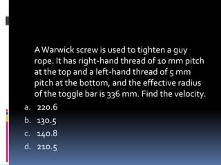 AWarwick screw is used to tighten a guy
rope. It has right-hand thread of 10 mm pitch
at the top and a left-hand thread of 5 mm
pitch at the bottom, and the effective radius
of the toggle bar is 336 mm. Find the velocity.
a. 220.6
b. 130.5
c. 140.8
d. 210.5
 