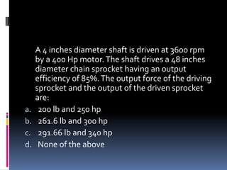 A 4 inches diameter shaft is driven at 3600 rpm
by a 400 Hp motor.The shaft drives a 48 inches
diameter chain sprocket having an output
efficiency of 85%.The output force of the driving
sprocket and the output of the driven sprocket
are:
a. 200 lb and 250 hp
b. 261.6 lb and 300 hp
c. 291.66 lb and 340 hp
d. None of the above
 