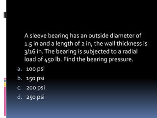 A sleeve bearing has an outside diameter of
1.5 in and a length of 2 in, the wall thickness is
3/16 in.The bearing is subjected to a radial
load of 450 lb. Find the bearing pressure.
a. 100 psi
b. 150 psi
c. 200 psi
d. 250 psi
 