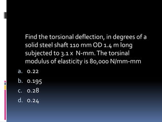 Find the torsional deflection, in degrees of a
solid steel shaft 110 mm OD 1.4 m long
subjected to 3.1 x N-mm.The torsinal
modulus of elasticity is 80,000 N/mm-mm
a. 0.22
b. 0.195
c. 0.28
d. 0.24
 