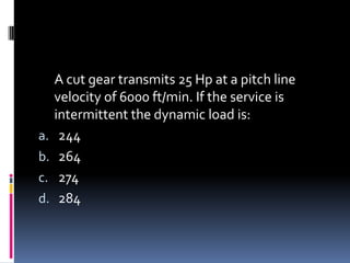 A cut gear transmits 25 Hp at a pitch line
velocity of 6000 ft/min. If the service is
intermittent the dynamic load is:
a. 244
b. 264
c. 274
d. 284
 