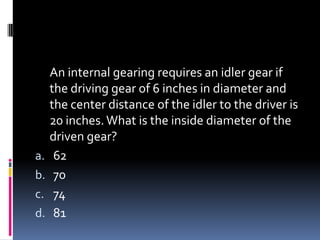 An internal gearing requires an idler gear if
the driving gear of 6 inches in diameter and
the center distance of the idler to the driver is
20 inches.What is the inside diameter of the
driven gear?
a. 62
b. 70
c. 74
d. 81
 