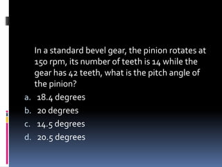 In a standard bevel gear, the pinion rotates at
150 rpm, its number of teeth is 14 while the
gear has 42 teeth, what is the pitch angle of
the pinion?
a. 18.4 degrees
b. 20 degrees
c. 14.5 degrees
d. 20.5 degrees
 