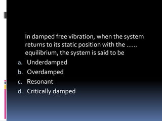 In damped free vibration, when the system
returns to its static position with the ……
equilibrium, the system is said to be
a. Underdamped
b. Overdamped
c. Resonant
d. Critically damped
 