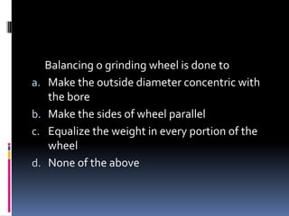 Balancing o grinding wheel is done to
a. Make the outside diameter concentric with
the bore
b. Make the sides of wheel parallel
c. Equalize the weight in every portion of the
wheel
d. None of the above
 