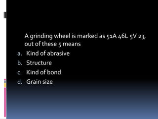 A grinding wheel is marked as 51A 46L 5V 23,
out of these 5 means
a. Kind of abrasive
b. Structure
c. Kind of bond
d. Grain size
 