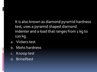 It is also known as diamond pyramid hardness
test, uses a pyramid shaped diamond
indenter and a load that ranges from 1 kg to
120 kg.
a. Vickers test
b. Mohs hardness
c. Knoop test
d. Brinelltest
 
