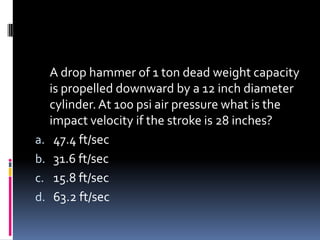 A drop hammer of 1 ton dead weight capacity
is propelled downward by a 12 inch diameter
cylinder.At 100 psi air pressure what is the
impact velocity if the stroke is 28 inches?
a. 47.4 ft/sec
b. 31.6 ft/sec
c. 15.8 ft/sec
d. 63.2 ft/sec
 