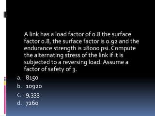 A link has a load factor of 0.8 the surface
factor 0.8, the surface factor is 0.92 and the
endurance strength is 28000 psi. Compute
the alternating stress of the link if it is
subjected to a reversing load. Assume a
factor of safety of 3.
a. 8150
b. 10920
c. 9,333
d. 7260
 