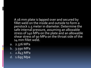 A 16 mm plate is lapped over and secured by
fillet weld on the inside and outside to form a
penstock 1.5 meter in diameter. Determine the
safe internal pressure, assuming an allowable
stress of 140 MPa on the plate and an allowable
shear stress of 90 MPa on the throat side of the
14 mm fillet weld.
a. 2.376 MPa
b. 3.590 MPa
c. 2.843 MPa
d. 1.695 Mpa
 