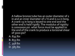 A hallow bronze tube has an outer diameter of 2
in and an inner diameter of 1 ½ and is 12 in long.
A crank 15 in long is keyed to one end and the
other end is held rigidly.The modulus of rigidity
is 10000000 psi. what force must be applied to
the end of the crank to produce a torsional shear
of 5000 psi?
A. 835 lbs
B. 853 lbs
C. 358 lbs
D. 583 lbs
 