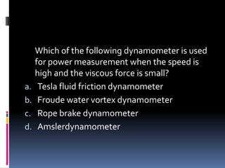 Which of the following dynamometer is used
for power measurement when the speed is
high and the viscous force is small?
a. Tesla fluid friction dynamometer
b. Froude water vortex dynamometer
c. Rope brake dynamometer
d. Amslerdynamometer
 