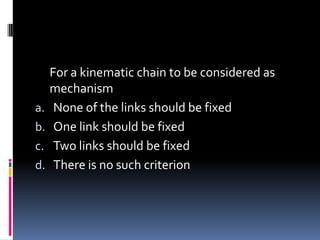 For a kinematic chain to be considered as
mechanism
a. None of the links should be fixed
b. One link should be fixed
c. Two links should be fixed
d. There is no such criterion
 
