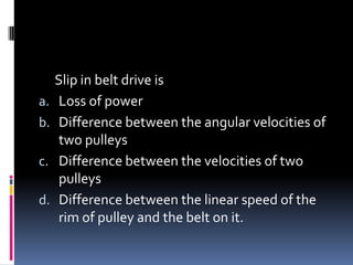 Slip in belt drive is
a. Loss of power
b. Difference between the angular velocities of
two pulleys
c. Difference between the velocities of two
pulleys
d. Difference between the linear speed of the
rim of pulley and the belt on it.
 