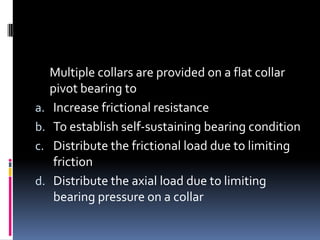 Multiple collars are provided on a flat collar
pivot bearing to
a. Increase frictional resistance
b. To establish self-sustaining bearing condition
c. Distribute the frictional load due to limiting
friction
d. Distribute the axial load due to limiting
bearing pressure on a collar
 
