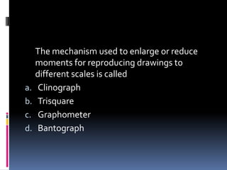 The mechanism used to enlarge or reduce
moments for reproducing drawings to
different scales is called
a. Clinograph
b. Trisquare
c. Graphometer
d. Bantograph
 