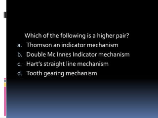 Which of the following is a higher pair?
a. Thomson an indicator mechanism
b. Double Mc Innes Indicator mechanism
c. Hart’s straight line mechanism
d. Tooth gearing mechanism
 
