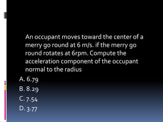 An occupant moves toward the center of a
merry go round at 6 m/s. if the merry go
round rotates at 6rpm. Compute the
acceleration component of the occupant
normal to the radius
A. 6.79
B. 8.29
C. 7.54
D. 3.77
 