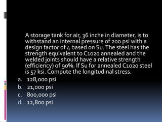 A storage tank for air, 36 inche in diameter, is to
withstand an internal pressure of 200 psi with a
design factor of 4 based on Su.The steel has the
strength equivalent to C1020 annealed and the
welded joints should have a relative strength
(efficiency) of 90%. If Su for annealed C1020 steel
is 57 ksi. Compute the longitudinal stress.
a. 128,000 psi
b. 21,000 psi
c. 800,000 psi
d. 12,800 psi
 
