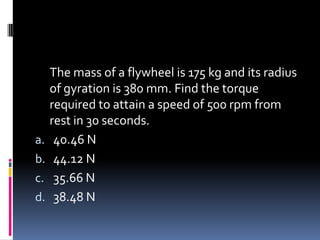 The mass of a flywheel is 175 kg and its radius
of gyration is 380 mm. Find the torque
required to attain a speed of 500 rpm from
rest in 30 seconds.
a. 40.46 N
b. 44.12 N
c. 35.66 N
d. 38.48 N
 
