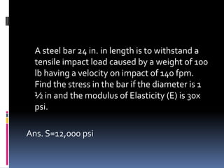 A steel bar 24 in. in length is to withstand a
tensile impact load caused by a weight of 100
lb having a velocity on impact of 140 fpm.
Find the stress in the bar if the diameter is 1
½ in and the modulus of Elasticity (E) is 30x
psi.
Ans. S=12,000 psi
 