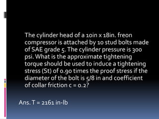 The cylinder head of a 10in x 18in. freon
compressor is attached by 10 stud bolts made
of SAE grade 5.The cylinder pressure is 300
psi.What is the approximate tightening
torque should be used to induce a tightening
stress (St) of 0.90 times the proof stress if the
diameter of the bolt is 5/8 in and coefficient
of collar friction c = 0.2?
Ans.T = 2161 in-lb
 