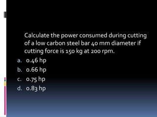 Calculate the power consumed during cutting
of a low carbon steel bar 40 mm diameter if
cutting force is 150 kg at 200 rpm.
a. 0.46 hp
b. 0.66 hp
c. 0.75 hp
d. 0.83 hp
 