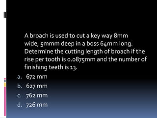 A broach is used to cut a key way 8mm
wide, 5mmm deep in a boss 64mm long.
Determine the cutting length of broach if the
rise per tooth is 0.0875mm and the number of
finishing teeth is 13.
a. 672 mm
b. 627 mm
c. 762 mm
d. 726 mm
 