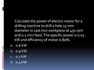 Calculate the power of electric motor for a
drilling machine to drill a hole 15 mm
diameter in cast iron workpiece at 450 rpm
and 0.2 mm feed.The specific power is 0.03
kW and efficiency of motor is 80%.
a. 0.6 kW
b. 0.9 kW
c. 0.7 kW
d. 0.4 kW
 