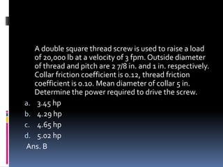 A double square thread screw is used to raise a load
of 20,000 lb at a velocity of 3 fpm. Outside diameter
of thread and pitch are 2 7/8 in. and 1 in. respectively.
Collar friction coefficient is 0.12, thread friction
coefficient is 0.10. Mean diameter of collar 5 in.
Determine the power required to drive the screw.
a. 3.45 hp
b. 4.29 hp
c. 4.65 hp
d. 5.02 hp
Ans. B
 